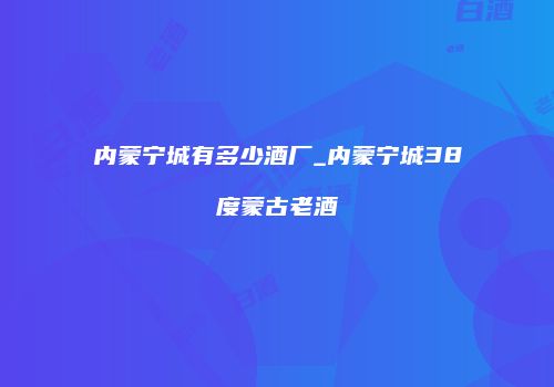 内蒙宁城有多少酒厂_内蒙宁城38度蒙古老酒