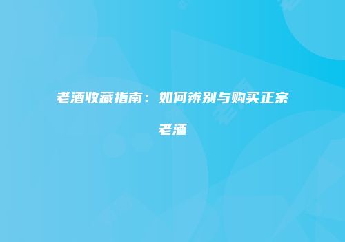 老酒收藏指南：如何辨别与购买正宗老酒