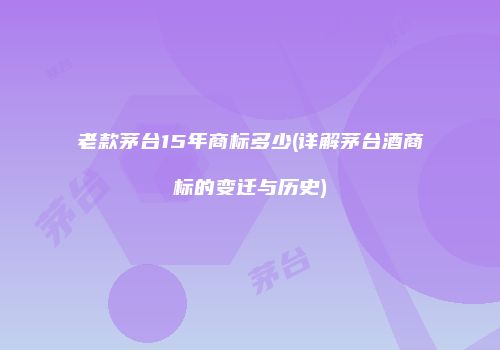 老款茅台15年商标多少(详解茅台酒商标的变迁与历史)