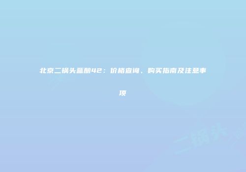 北京二锅头蓝酿42：价格查询、购买指南及注意事项