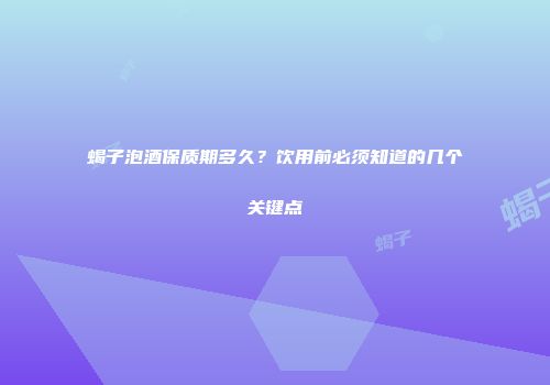 蝎子泡酒保质期多久？饮用前必须知道的几个关键点