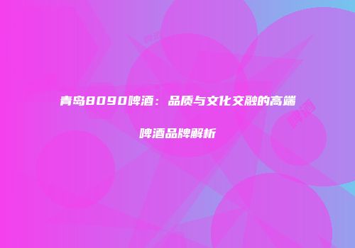 青岛8090啤酒：品质与文化交融的高端啤酒品牌解析