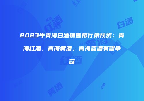 2023年青海白酒销售排行榜预测：青海红酒、青海黄酒、青海蓝酒有望争冠