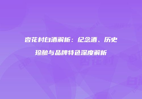 杏花村白酒解析：纪念酒、历史珍酿与品牌特色深度解析