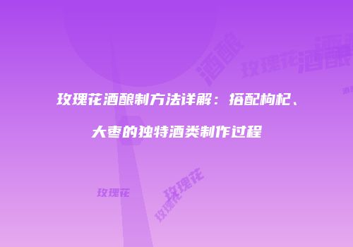 玫瑰花酒酿制方法详解：搭配枸杞、大枣的独特酒类制作过程