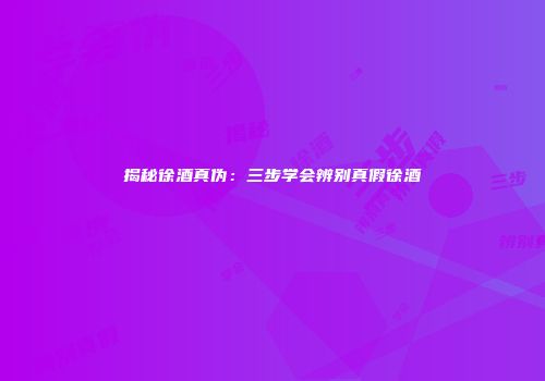 揭秘徐酒真伪：三步学会辨别真假徐酒