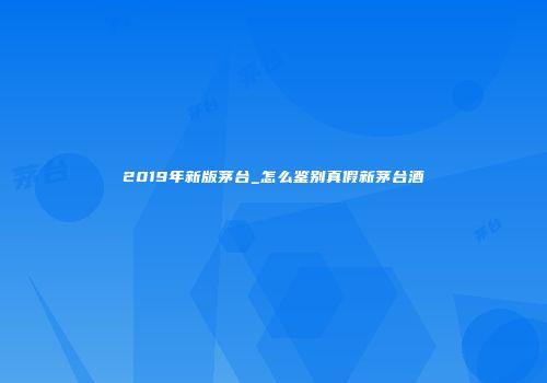 2019年新版茅台_怎么鉴别真假新茅台酒