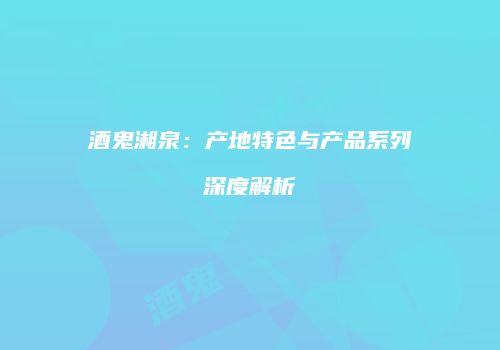 酒鬼湘泉：产地特色与产品系列深度解析