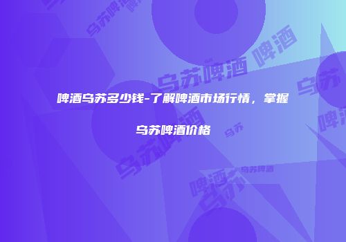 啤酒乌苏多少钱-了解啤酒市场行情，掌握乌苏啤酒价格
