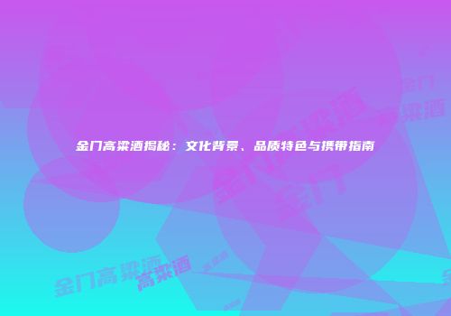 金门高粱酒揭秘：文化背景、品质特色与携带指南