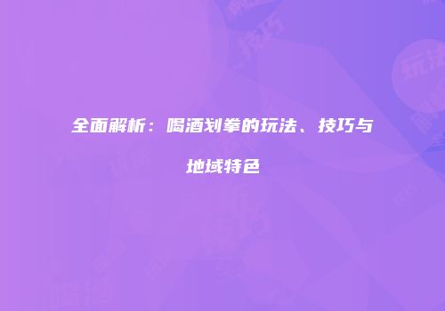 全面解析：喝酒划拳的玩法、技巧与地域特色