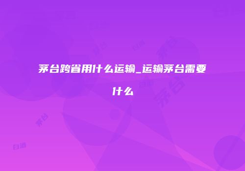 茅台跨省用什么运输_运输茅台需要什么