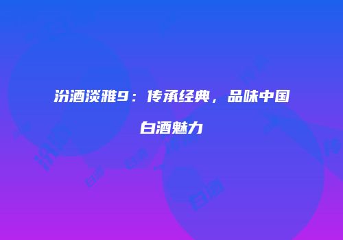 汾酒淡雅9：传承经典，品味中国白酒魅力