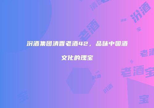 汾酒集团清香老酒42，品味中国酒文化的瑰宝
