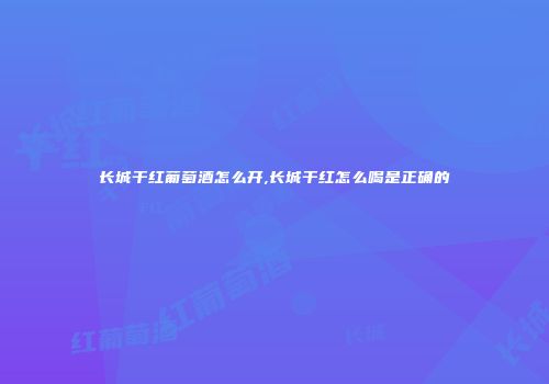 长城干红葡萄酒怎么开,长城干红怎么喝是正确的