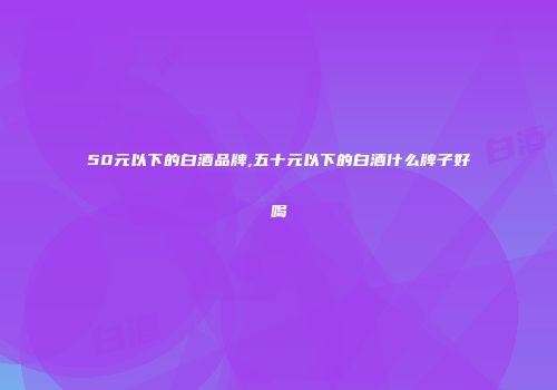 50元以下的白酒品牌,五十元以下的白酒什么牌子好喝