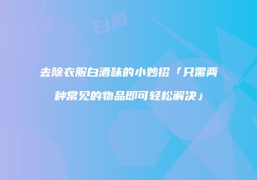 去除衣服白酒味的小妙招「只需两种常见的物品即可轻松解决」