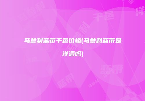 马爹利蓝带干邑价格(马爹利蓝带是洋酒吗)