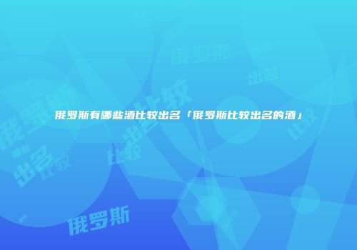 俄罗斯有哪些酒比较出名「俄罗斯比较出名的酒」