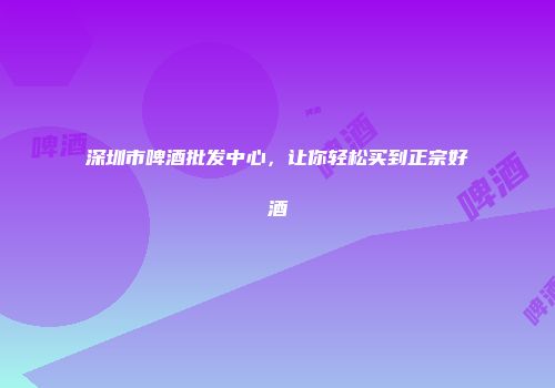 深圳市啤酒批发中心，让你轻松买到正宗好酒