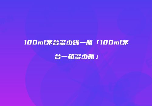 100ml茅台多少钱一瓶「100ml茅台一箱多少瓶」
