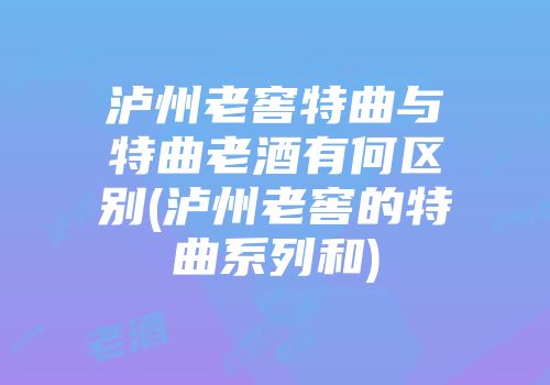 泸州老窖特曲与特曲老酒有何区别(泸州老窖的特曲系列和)