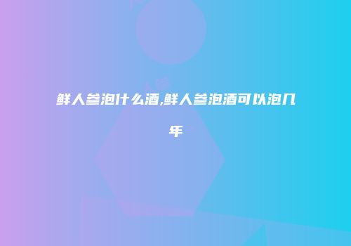 鲜人参泡什么酒,鲜人参泡酒可以泡几年
