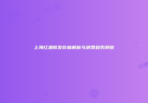 上海红酒批发价格解析与消费趋势洞察