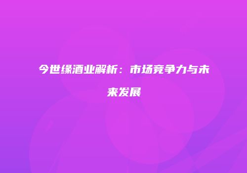 今世缘酒业解析：市场竞争力与未来发展
