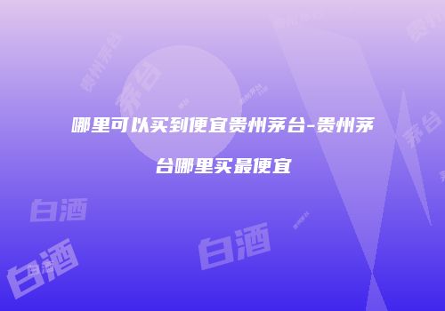 哪里可以买到便宜贵州茅台-贵州茅台哪里买最便宜