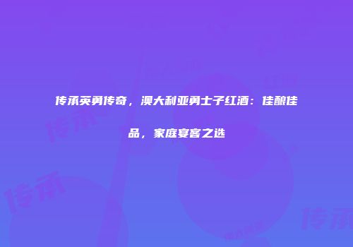 传承英勇传奇，澳大利亚勇士子红酒：佳酿佳品，家庭宴客之选