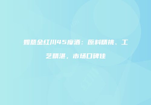 如意金红川45度酒：原料精挑、工艺精湛，市场口碑佳