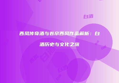 西凤传奇酒与卷帘西风作品解析：白酒历史与文化之旅