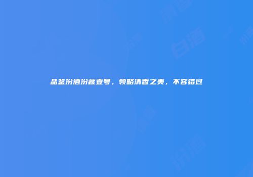 品鉴汾酒汾藏壹号，领略清香之美，不容错过