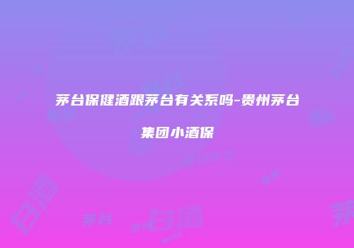 茅台保健酒跟茅台有关系吗-贵州茅台集团小酒保
