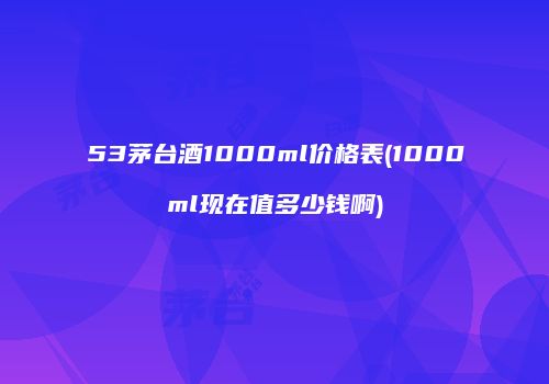 53茅台酒1000ml价格表(1000ml现在值多少钱啊)
