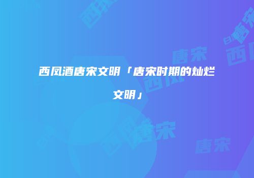 西凤酒唐宋文明「唐宋时期的灿烂文明」