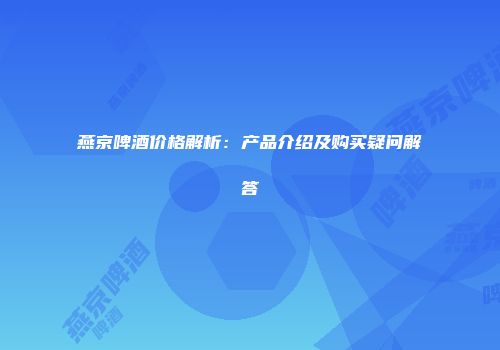 燕京啤酒价格解析：产品介绍及购买疑问解答