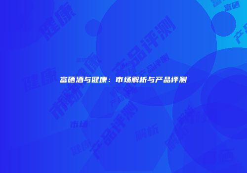 富硒酒与健康：市场解析与产品评测