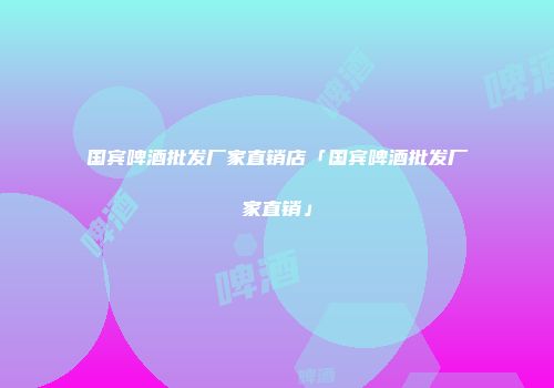 国宾啤酒批发厂家直销店「国宾啤酒批发厂家直销」