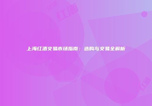 上海红酒交易市场指南：选购与交易全解析