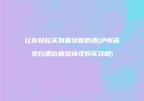 让你轻松买到最划算的酒(泸州燕京白酒价格查询及购买攻略)