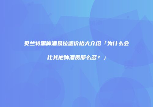 贝兰特黑啤酒易拉罐价格大介绍「为什么会比其他啤酒贵那么多？」