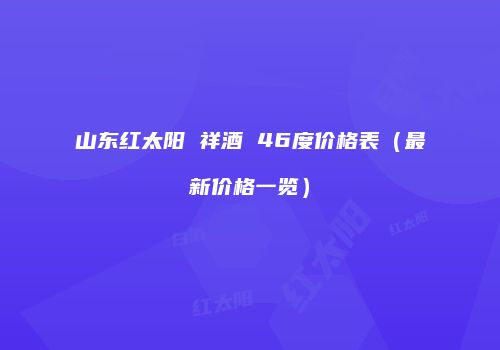 山东红太阳 祥酒 46度价格表（最新价格一览）