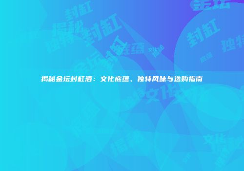 揭秘金坛封缸酒：文化底蕴、独特风味与选购指南