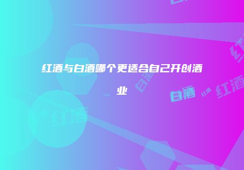 红酒与白酒哪个更适合自己开创酒业