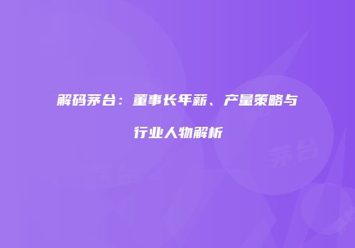 解码茅台：董事长年薪、产量策略与行业人物解析