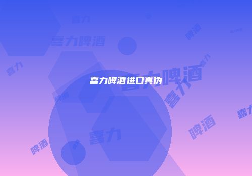 喜力啤酒进口真伪