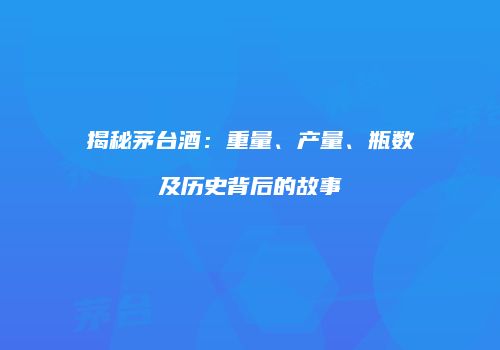 揭秘茅台酒：重量、产量、瓶数及历史背后的故事