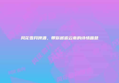 风花雪月啤酒，带你邂逅云南的诗情画意